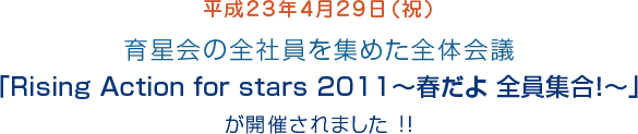 平成23年4月29日(祝)育星会の全社員を集めた全体会議「Rising Action for stars 2011~春だよ 全員集合!~」が開催されました !!